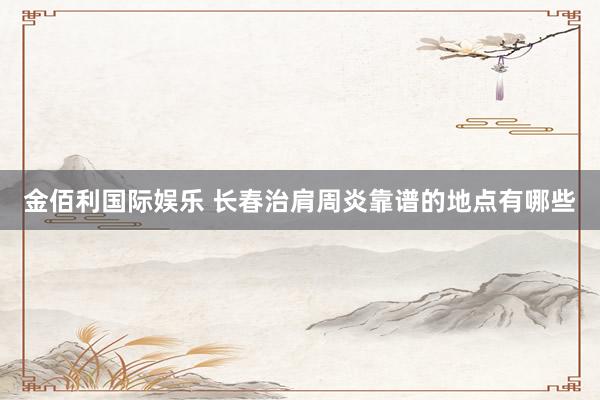 金佰利国际娱乐 长春治肩周炎靠谱的地点有哪些