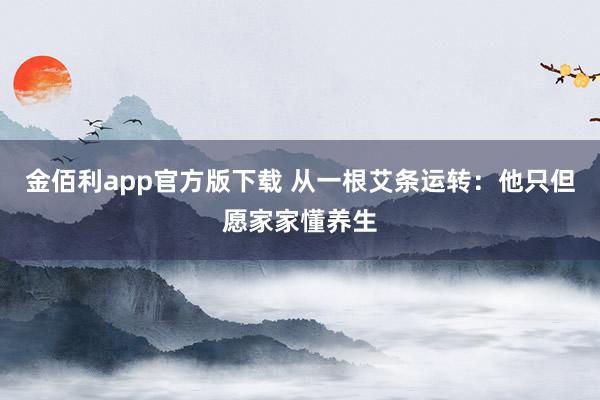 金佰利app官方版下载 从一根艾条运转：他只但愿家家懂养生
