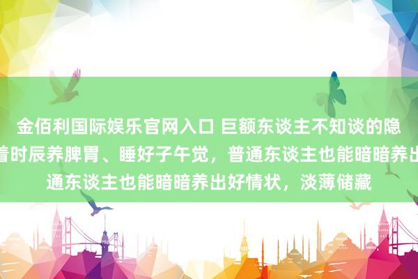 金佰利国际娱乐官网入口 巨额东谈主不知谈的隐形躯壳作息表，随着时辰养脾胃、睡好子午觉，普通东谈主也能暗暗养出好情状，淡薄储藏