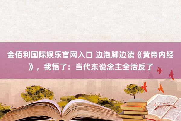 金佰利国际娱乐官网入口 边泡脚边读《黄帝内经》，我悟了：当代东说念主全活反了
