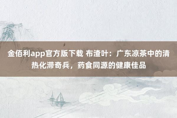 金佰利app官方版下载 布渣叶：广东凉茶中的清热化滞奇兵，药食同源的健康佳品