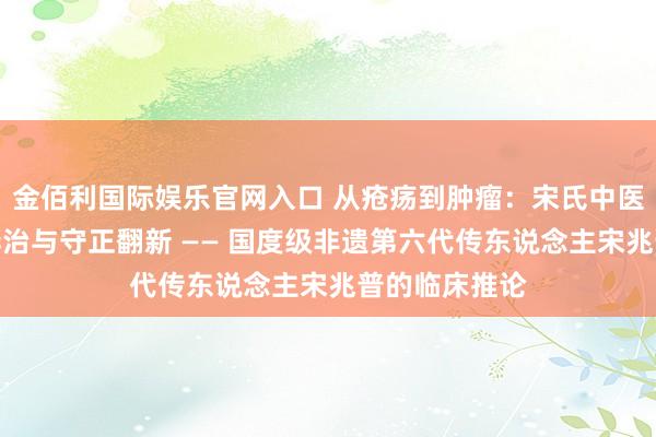 金佰利国际娱乐官网入口 从疮疡到肿瘤：宋氏中医外科的同源异治与守正翻新 —— 国度级非遗第六代传东说念主宋兆普的临床推论
