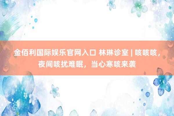 金佰利国际娱乐官网入口 林琳诊室 | 咳咳咳，夜间咳扰难眠，当心寒咳来袭