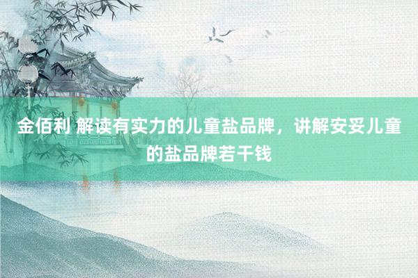 金佰利 解读有实力的儿童盐品牌，讲解安妥儿童的盐品牌若干钱