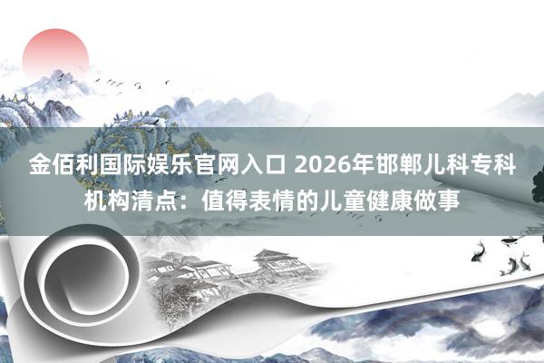 金佰利国际娱乐官网入口 2026年邯郸儿科专科机构清点：值得表情的儿童健康做事