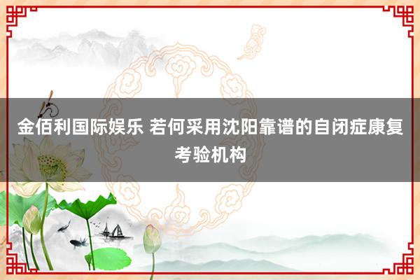 金佰利国际娱乐 若何采用沈阳靠谱的自闭症康复考验机构