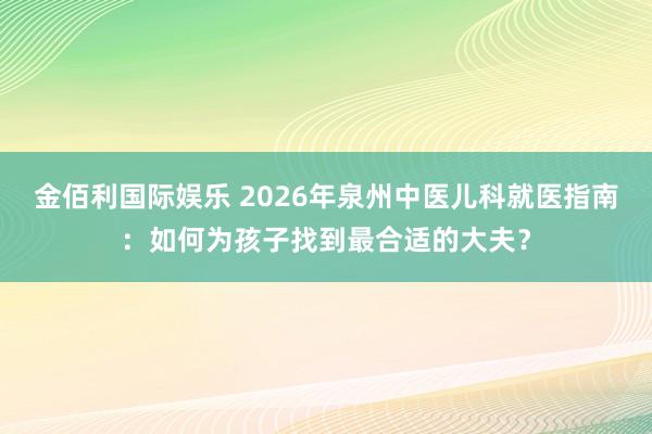 金佰利国际娱乐 2026年泉州中医儿科就医指南：如何为孩子找到最合适的大夫？