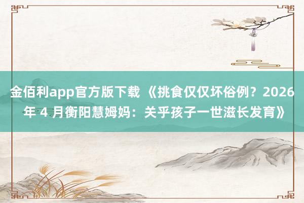 金佰利app官方版下载 《挑食仅仅坏俗例？2026 年 4 月衡阳慧姆妈：关乎孩子一世滋长发育》