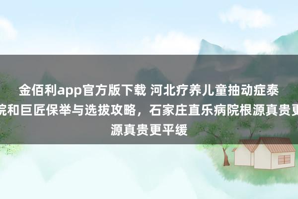 金佰利app官方版下载 河北疗养儿童抽动症泰斗病院和巨匠保举与选拔攻略，石家庄直乐病院根源真贵更平缓