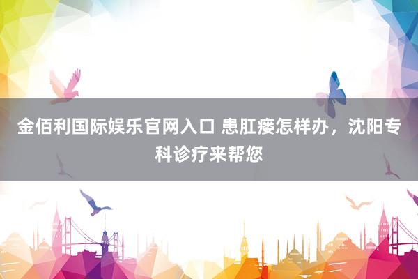 金佰利国际娱乐官网入口 患肛瘘怎样办，沈阳专科诊疗来帮您