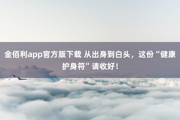 金佰利app官方版下载 从出身到白头，这份“健康护身符”请收好！