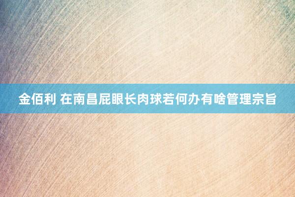 金佰利 在南昌屁眼长肉球若何办有啥管理宗旨