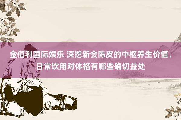 金佰利国际娱乐 深挖新会陈皮的中枢养生价值，日常饮用对体格有哪些确切益处