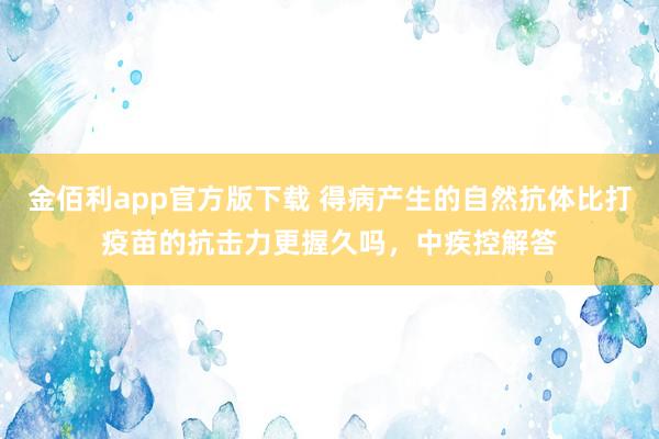 金佰利app官方版下载 得病产生的自然抗体比打疫苗的抗击力更握久吗，中疾控解答
