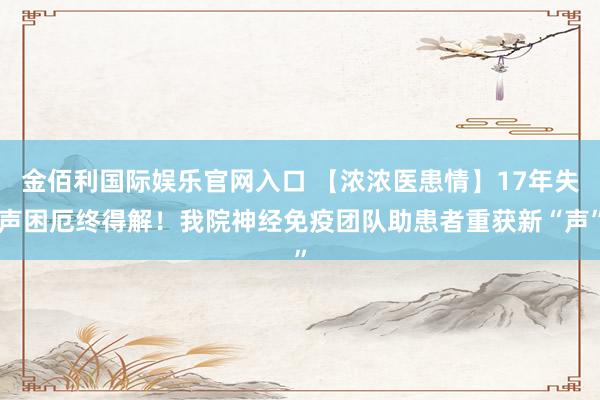 金佰利国际娱乐官网入口 【浓浓医患情】17年失声困厄终得解！我院神经免疫团队助患者重获新“声”