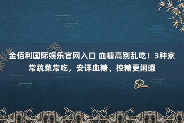 金佰利国际娱乐官网入口 血糖高别乱吃！3种家常蔬菜常吃，安详血糖、控糖更闲暇