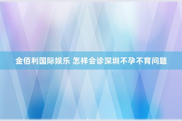 金佰利国际娱乐 怎样会诊深圳不孕不育问题