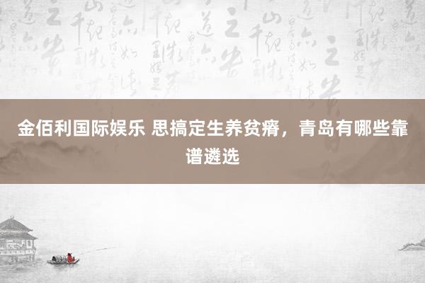 金佰利国际娱乐 思搞定生养贫瘠，青岛有哪些靠谱遴选