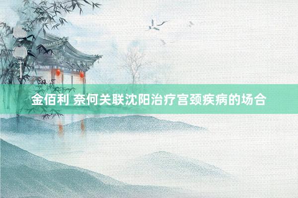 金佰利 奈何关联沈阳治疗宫颈疾病的场合