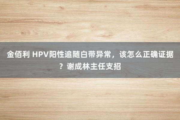 金佰利 HPV阳性追随白带异常，该怎么正确证据？谢成林主任支招