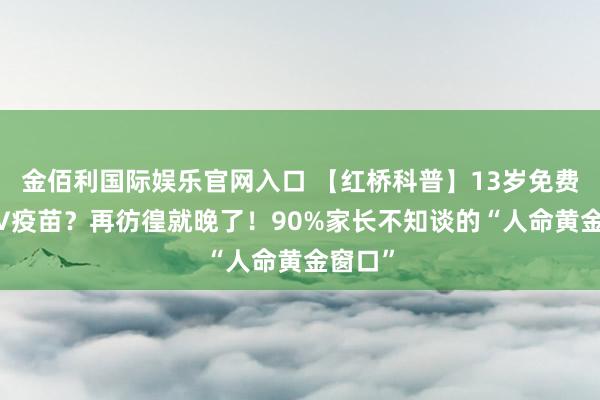 金佰利国际娱乐官网入口 【红桥科普】13岁免费打HPV疫苗？再彷徨就晚了！90%家长不知谈的“人命黄金窗口”