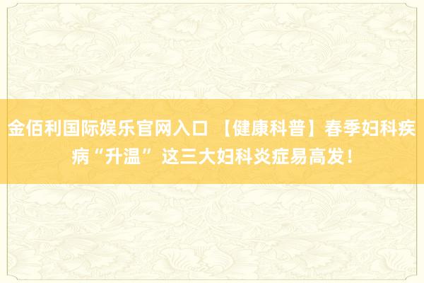 金佰利国际娱乐官网入口 【健康科普】春季妇科疾病“升温” 这三大妇科炎症易高发！