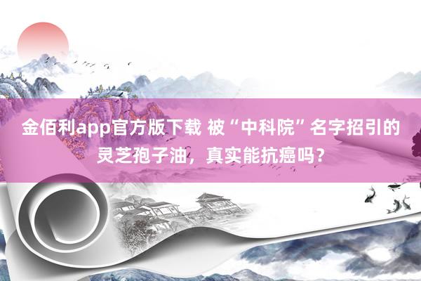 金佰利app官方版下载 被“中科院”名字招引的灵芝孢子油，真实能抗癌吗？