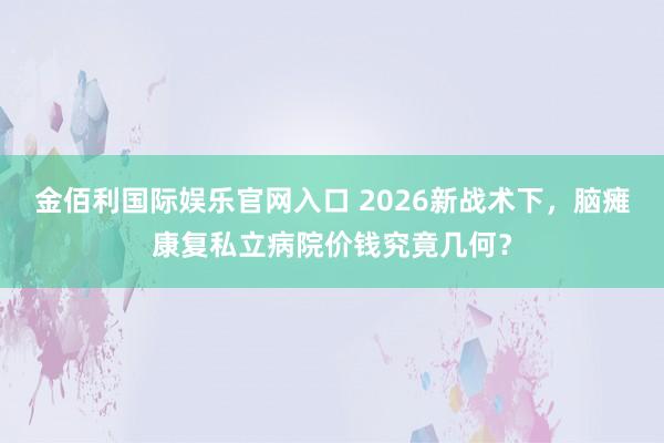 金佰利国际娱乐官网入口 2026新战术下，脑瘫康复私立病院价钱究竟几何？