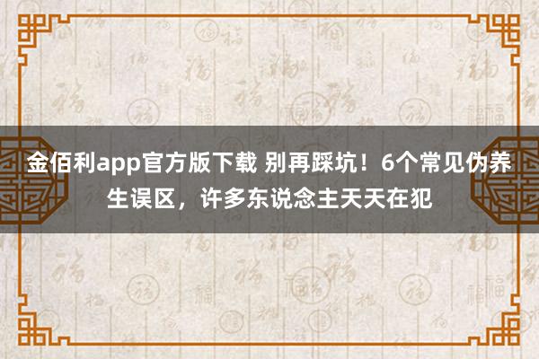 金佰利app官方版下载 别再踩坑！6个常见伪养生误区，许多东说念主天天在犯