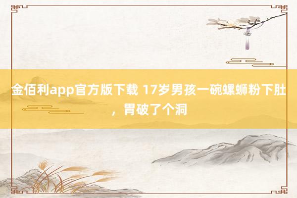 金佰利app官方版下载 17岁男孩一碗螺蛳粉下肚，胃破了个洞