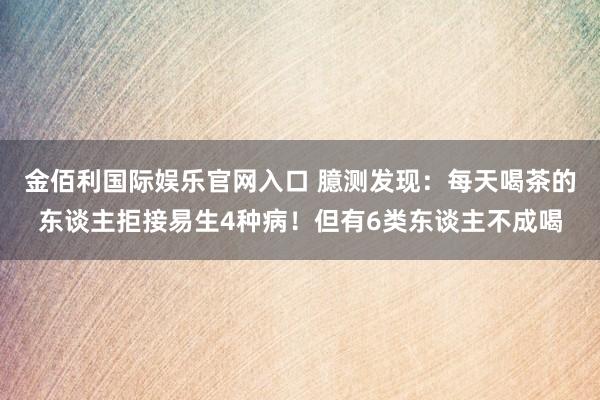 金佰利国际娱乐官网入口 臆测发现：每天喝茶的东谈主拒接易生4种病！但有6类东谈主不成喝