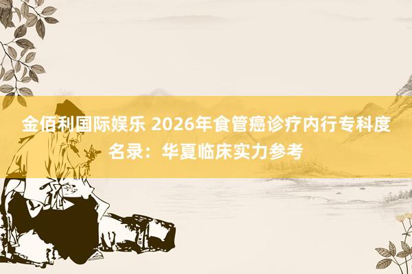金佰利国际娱乐 2026年食管癌诊疗内行专科度名录：华夏临床实力参考