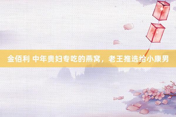 金佰利 中年贵妇专吃的燕窝，老王推选给小康男