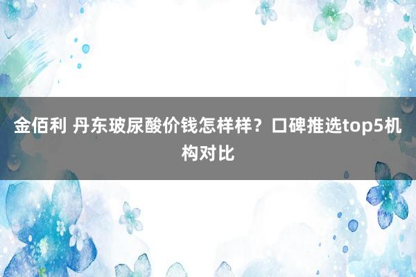 金佰利 丹东玻尿酸价钱怎样样？口碑推选top5机构对比