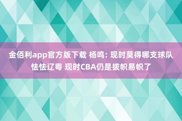 金佰利app官方版下载 杨鸣: 现时莫得哪支球队怯怯辽粤 现时CBA仍是拔帜易帜了