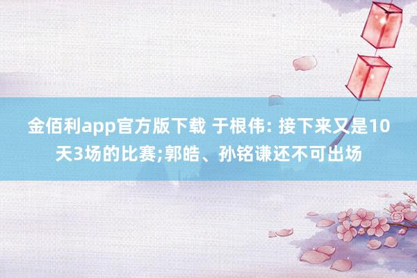 金佰利app官方版下载 于根伟: 接下来又是10天3场的比赛;郭皓、孙铭谦还不可出场