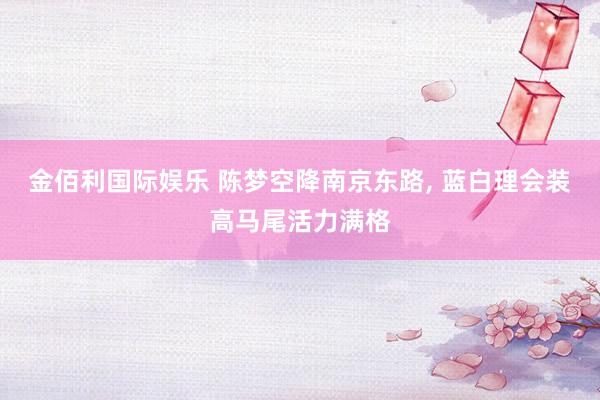 金佰利国际娱乐 陈梦空降南京东路, 蓝白理会装高马尾活力满格