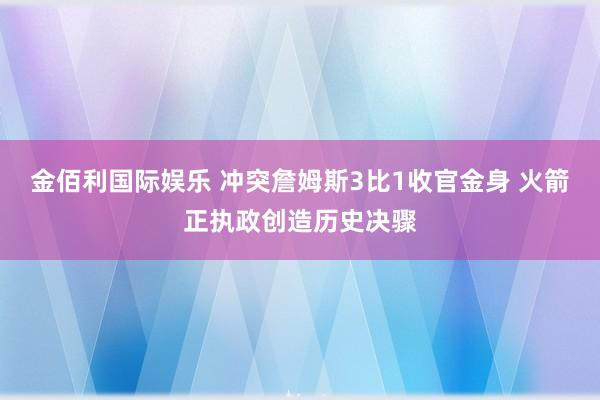 金佰利国际娱乐 冲突詹姆斯3比1收官金身 火箭正执政创造历史决骤