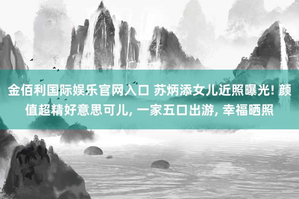 金佰利国际娱乐官网入口 苏炳添女儿近照曝光! 颜值超精好意思可儿， 一家五口出游， 幸福晒照