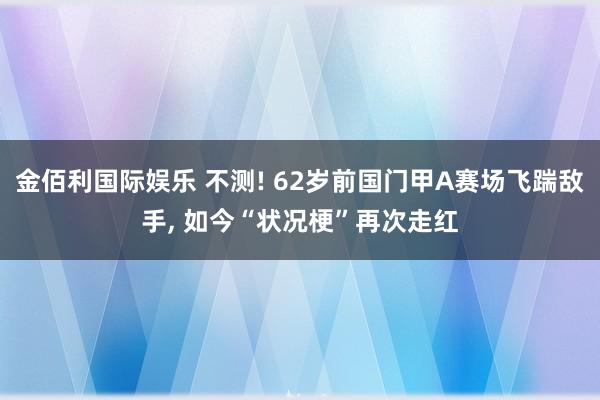 金佰利国际娱乐 不测! 62岁前国门甲A赛场飞踹敌手, 如今“状况梗”再次走红