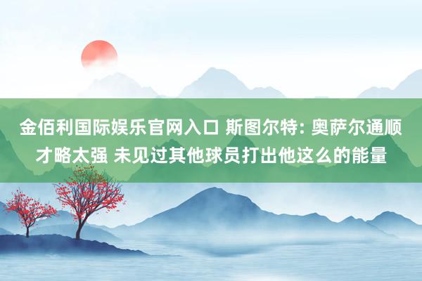 金佰利国际娱乐官网入口 斯图尔特: 奥萨尔通顺才略太强 未见过其他球员打出他这么的能量
