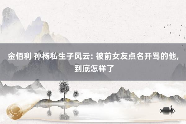 金佰利 孙杨私生子风云: 被前女友点名开骂的他， 到底怎样了
