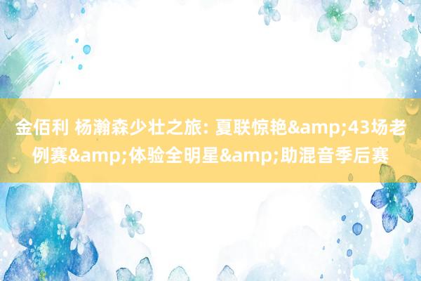 金佰利 杨瀚森少壮之旅: 夏联惊艳&43场老例赛&体验全明星&助混音季后赛