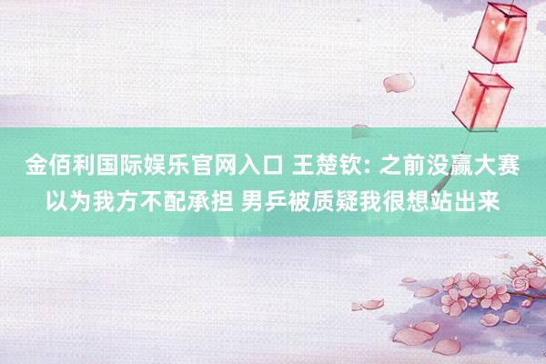 金佰利国际娱乐官网入口 王楚钦: 之前没赢大赛以为我方不配承担 男乒被质疑我很想站出来