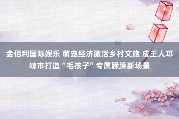 金佰利国际娱乐 萌宠经济激活乡村文旅 成王人邛崃市打造“毛孩子”专属蹂躏新场景