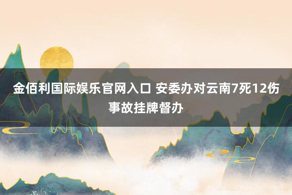 金佰利国际娱乐官网入口 安委办对云南7死12伤事故挂牌督办