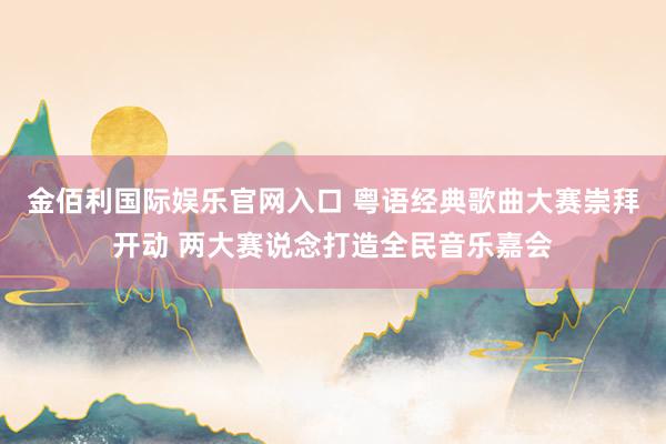 金佰利国际娱乐官网入口 粤语经典歌曲大赛崇拜开动 两大赛说念打造全民音乐嘉会
