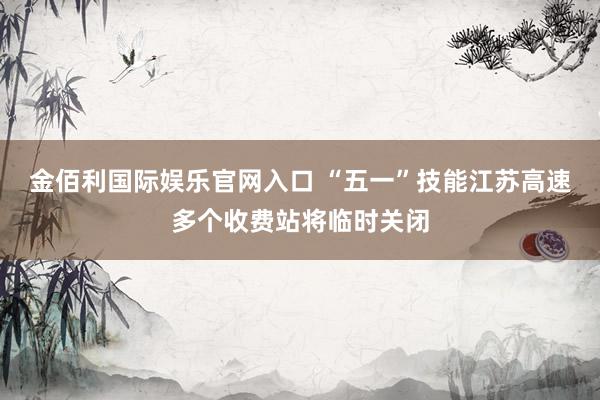 金佰利国际娱乐官网入口 “五一”技能江苏高速多个收费站将临时关闭