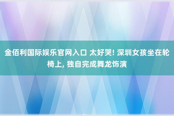 金佰利国际娱乐官网入口 太好哭! 深圳女孩坐在轮椅上, 独自完成舞龙饰演