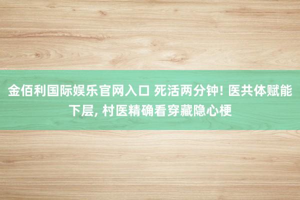 金佰利国际娱乐官网入口 死活两分钟! 医共体赋能下层, 村医精确看穿藏隐心梗